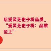 后爱灵芝孢子粉品质_“爱灵芝孢子粉：品质至上”