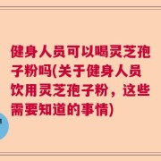 健身人员可以喝灵芝孢子粉吗(关于健身人员饮用灵芝孢子粉，这些需要知道的事情)