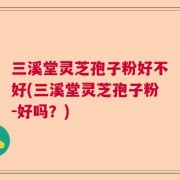 三溪堂灵芝孢子粉好不好(三溪堂灵芝孢子粉-好吗？)