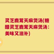 灵芝鹿茸天麻煲汤(糖醋灵芝鹿茸天麻煲汤：美味又滋补)