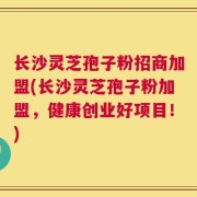 长沙灵芝孢子粉招商加盟(长沙灵芝孢子粉加盟，健康创业好项目！)