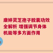 康婷灵芝孢子胶囊功效全解析 增强调节身体机能等多方面作用