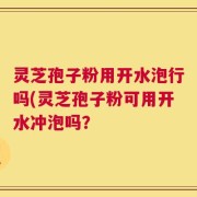 灵芝孢子粉用开水泡行吗(灵芝孢子粉可用开水冲泡吗？