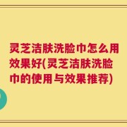 灵芝洁肤洗脸巾怎么用效果好(灵芝洁肤洗脸巾的使用与效果推荐)