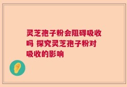 灵芝孢子粉会阻碍吸收吗 探究灵芝孢子粉对吸收的影响