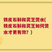 铁皮石斛和灵芝煲水(铁皮石斛和灵芝如何煲水才更有效？)