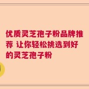 优质灵芝孢子粉品牌推荐 让你轻松挑选到好的灵芝孢子粉