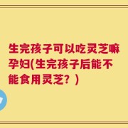 生完孩子可以吃灵芝嘛孕妇(生完孩子后能不能食用灵芝？)