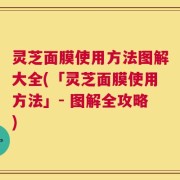 灵芝面膜使用方法图解大全(「灵芝面膜使用方法」- 图解全攻略)