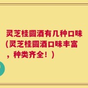 灵芝桂圆酒有几种口味(灵芝桂圆酒口味丰富，种类齐全！)