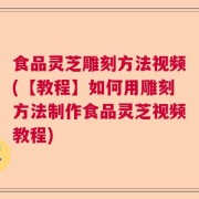 食品灵芝雕刻方法视频(【教程】如何用雕刻方法制作食品灵芝视频教程)