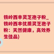 铁岭西丰灵芝孢子粉_铁岭西丰优质灵芝孢子粉：天然健康，高效养生佳品)