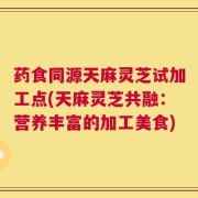 药食同源天麻灵芝试加工点(天麻灵芝共融：营养丰富的加工美食)