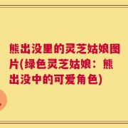 熊出没里的灵芝姑娘图片(绿色灵芝姑娘：熊出没中的可爱角色)