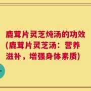 鹿茸片灵芝炖汤的功效(鹿茸片灵芝汤：营养滋补，增强身体素质)