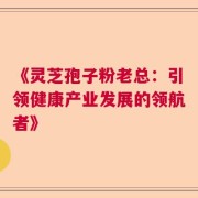 《灵芝孢子粉老总：引领健康产业发展的领航者》