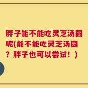 胖子能不能吃灵芝汤圆呢(能不能吃灵芝汤圆？胖子也可以尝试！)