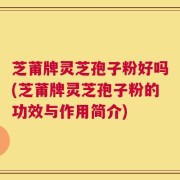 芝莆牌灵芝孢子粉好吗(芝莆牌灵芝孢子粉的功效与作用简介)