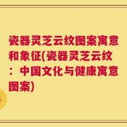 瓷器灵芝云纹图案寓意和象征(瓷器灵芝云纹：中国文化与健康寓意图案)