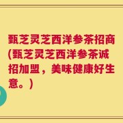 甄芝灵芝西洋参茶招商(甄芝灵芝西洋参茶诚招加盟，美味健康好生意。)