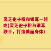 灵芝孢子粉和银耳一起吃(灵芝孢子粉与银耳联手，打造美丽身体)