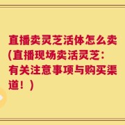 直播卖灵芝活体怎么卖(直播现场卖活灵芝：有关注意事项与购买渠道！)