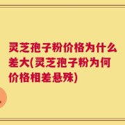灵芝孢子粉价格为什么差大(灵芝孢子粉为何价格相差悬殊)
