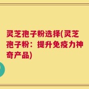 灵芝孢子粉选择(灵芝孢子粉：提升免疫力神奇产品)