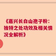 《嘉兴长白山孢子粉：独特之处功效及相关情况全解析》