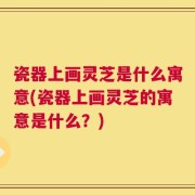 瓷器上画灵芝是什么寓意(瓷器上画灵芝的寓意是什么？)