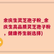 余庆生灵芝孢子粉_余庆生高品质灵芝孢子粉，健康养生新选择)