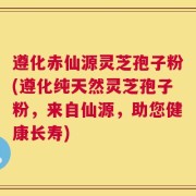 遵化赤仙源灵芝孢子粉(遵化纯天然灵芝孢子粉，来自仙源，助您健康长寿)
