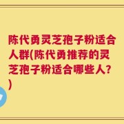 陈代勇灵芝孢子粉适合人群(陈代勇推荐的灵芝孢子粉适合哪些人？)