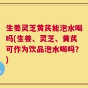 生姜灵芝黄芪能泡水喝吗(生姜、灵芝、黄芪可作为饮品泡水喝吗？)
