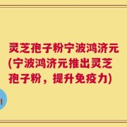 灵芝孢子粉宁波鸿济元(宁波鸿济元推出灵芝孢子粉，提升免疫力)