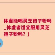 体虚能喝灵芝孢子粉吗_体虚者适宜服用灵芝孢子粉吗？)