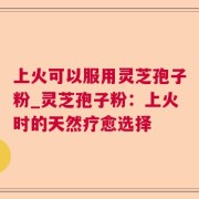 上火可以服用灵芝孢子粉_灵芝孢子粉：上火时的天然疗愈选择