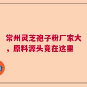 常州灵芝孢子粉厂家大，原料源头竟在这里