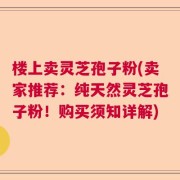 楼上卖灵芝孢子粉(卖家推荐：纯天然灵芝孢子粉！购买须知详解)