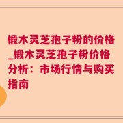 椴木灵芝孢子粉的价格_椴木灵芝孢子粉价格分析:市场行情与购买指南