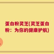 蛋白粉灵芝(灵芝蛋白粉：为你的健康护航)