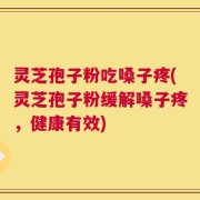 灵芝孢子粉吃嗓子疼(灵芝孢子粉缓解嗓子疼，健康有效)