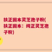 扶正固本灵芝孢子粉(扶正固本：纯正灵芝孢子粉)