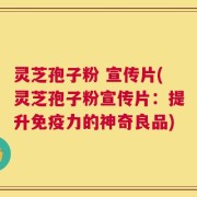 灵芝孢子粉 宣传片(灵芝孢子粉宣传片：提升免疫力的神奇良品)