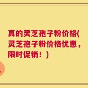 真的灵芝孢子粉价格(灵芝孢子粉价格优惠，限时促销！)