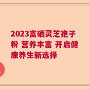 2023富硒灵芝孢子粉 营养丰富 开启健康养生新选择
