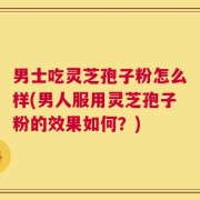 男士吃灵芝孢子粉怎么样(男人服用灵芝孢子粉的效果如何？)