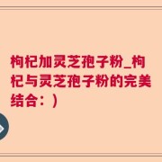 枸杞加灵芝孢子粉_枸杞与灵芝孢子粉的完美结合：)