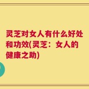 灵芝对女人有什么好处和功效(灵芝：女人的健康之助)