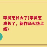 李灵芝长大了(李灵芝成长了，新作品火热上线)